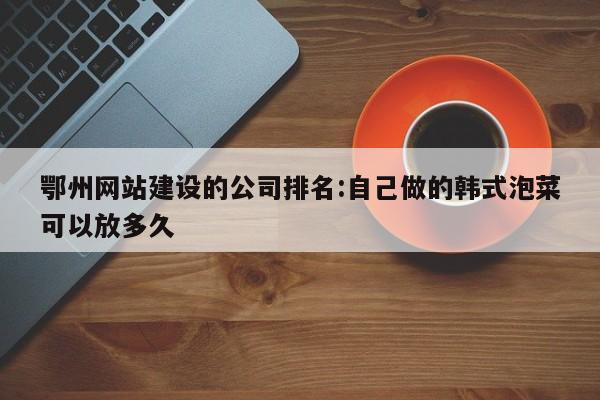鄂州网站建设的公司排名:自己做的韩式泡菜可以放多久